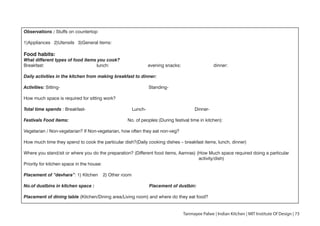 Observations : Stuffs on countertop
1)Appliances 2)Utensils 3)General items:
Food habits:
What different types of food items you cook?
Breakfast: lunch: evening snacks: dinner:
Daily activities in the kitchen from making breakfast to dinner:
Activities: Sitting- Standing-
How much space is required for sitting work?
Total time spends : Breakfast- Lunch- Dinner-
Festivals Food items: No. of peoples:(During festival time in kitchen):
Vegetarian / Non-vegetarian? If Non-vegetarian, how often they eat non-veg?
How much time they spend to cook the particular dish?(Daily cooking dishes – breakfast items, lunch, dinner)
Where you stand/sit or where you do the preparation? (Different food items, Aamras) (How Much space required doing a particular
activity/dish)
Priority for kitchen space in the house:
Placement of “devhara”: 1) Kitchen 2) Other room
No.of dustbins in kitchen space : Placement of dustbin:
Placement of dining table (Kitchen/Dining area/Living room) and where do they eat food?
Tanmayee Palwe | Indian Kitchen | MIT Institute Of Design | 73
 