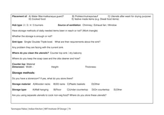 Placement of: A) Water filter/matka/aqua guard? B) Pickles/chutneys/sauf’ C) Utensils after wash for drying purpose:
D) Cooked food: E) festive made items (e.g. Diwali food items):
Hob type: 2 / 3 / 4 / 5 burners Source of ventilation: Chimney / Exhaust fan / Window
Have storage methods of daily needed items been in reach or not? (Work triangle)
Whether the storage is enough or not?
Sink type: Single/ Double/ Triple bowl. What are their requirements about the sink?
Any problem they are facing with the current sink.
Where do you clean the utensils? Counter top sink / dry balcony
Where do you keep the soap case and the otta cleaner and how?
Counter top: Material
Dimension: Width - Height- Thickness-
Storage methods:
Do you have a storeroom? If yes, what do you store there?
Storage material: A)Wooden racks B)SS racks C)Plastic baskets D)Other
Storage type: A)Wall hanging B)Floor C)Under countertop D)On countertop E)Other
Are you using separate utensils to cook non-veg food? Where do you store these utensils?
Tanmayee Palwe | Indian Kitchen | MIT Institute Of Design | 74
 