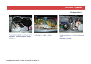 Observation + Problems
storage problems
No proper storage for keeping pans, so
it is difficult to remove the pan which is
at bottom.
No storage for polpat + belan’.
0201
- No proper placement of grater, casserole,
pots.
- Wastage of storage.
03
Tanmayee Palwe | Indian Kitchen | MIT Institute Of Design | 84
Observation + Problems
 