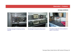 Observation + Problems
storage problems
No large storage for keeping cooking
spoons.
No stoarge for tray and cutting board.
01 0204 05
- No place to keep the onions potatos &
garlic in the kitchen.
06
Tanmayee Palwe | Indian Kitchen | MIT Institute Of Design | 85
 