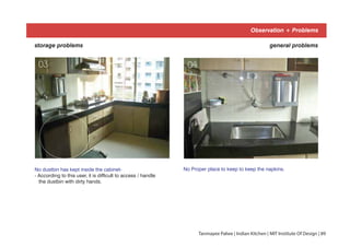 Observation + Problems
general problemsstorage problems
No dustbin has kept inside the cabinet-
- According to this user, it is difficult to access / handle
the dustbin with dirty hands.
No Proper place to keep to keep the napkins.
03 04
Tanmayee Palwe | Indian Kitchen | MIT Institute Of Design | 89
 