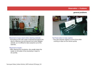 Placement of soap case & other cleaning materials -
- According to this user, soap is required throughout the
day for cleaning cup and saucers and other deligate
utensils, so it is difficult to take everytime out of the
cabinets.
Placement of duster -
- After cleaning the countertop, she usually keeps the
duster on the sides of the countertop in open to
dry quickly.
No Proper place to keep napkins.
- This user required napkins in front of her while
cooking to wipe out the hands quickly.
01 02
general problems
Observation + Problems
Tanmayee Palwe | Indian Kitchen | MIT Institute Of Design | 92
 