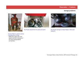 Observation + Problems
No Proper placement for parat and pans’ No Proper storage to keep Polpat’, Pans and
kadhai’s
Corner Palce is used to dump
miscellaneous things -
- Difficult to clean the inner
space and floor because of
so many things placed
on the floor.
storage problems
04 0503
Tanmayee Palwe | Indian Kitchen | MIT Institute Of Design | 93
 
