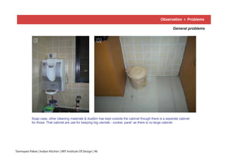 Observation + Problems
Soap case, other cleaning materials & dustbin has kept outside the cabinet though there is a seperate cabinet
for those. That cabinet are use for keeping big utensils - cooker, parat’ as there is no large cabinet.
General problems
01 02
Tanmayee Palwe | Indian Kitchen | MIT Institute Of Design | 96
 