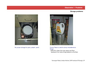 No proper storage for pans, polpat’, parat’.
Storage problems
Corner Palce is used to dump miscellaneous
things -
- Difficult to clean the inner space and floor
because of so many things placed on the floor.
03 04
Observation + Problems
Tanmayee Palwe | Indian Kitchen | MIT Institute Of Design | 97
 