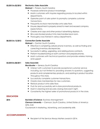 EDUCATION
ACCOMPLISHMENTS
03/2013 to 02/2015 Electronics Sales Associate
Walmart Pickens, South Carolina
Possesses extensive product knowledge.
Assists customers with inquires regarding products located within
departments.
Operates point of sale system to promptly complete customer
transactions.
Frequently re-stock merchandise onto sales floor.
Ensures department is properly zoned to meet and exceed company
expectations.
Creates end caps and other product advertising displays.
Bins over-stocked product into merchandise back room.
Thoroughly cross trained in various departments.
08/2012 to 12/2012 Connection Center Associate
Walmart Central, South Carolina
Effective in completing cellular phone inventory, as well as finding and
correcting inventory discrepancies.
Successful in selling, upgrading, and adding phone contracts.
Preform troubleshooting on both contract and prepaid phones.
Assist customers with technical questions and provide wireless training
and support.
03/2010 to 08/2011 Sales Associate
Blockbuster Seneca, South Carolina
Interact with customers to provide exceptional customer service
including, but not limited to: providing answers to questions, suggesting
products and complementary products, and assisting in product location
throughout the store.
Successfully complete customer transactions.
Create store memberships for new customers.
Restock product onto sales floor.
Push for and successfully sell in-store promotional products.
Assist in cleaning and securely closing store each night.
Consistently the highest seller of promotional products in the store.
2014 Bachelor of Science: Business Management
Clemson University Clemson, South Carolina, United States of America
GPA: 3.03
Coursework in Marketing, Advertising, and Leadership skills
Recipient of the Service Always Matters award in 2014.
 