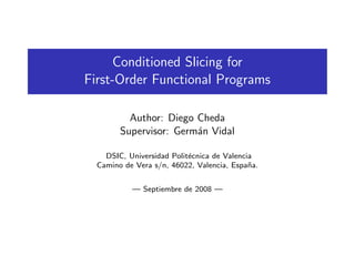 Conditioned Slicing for
First-Order Functional Programs
Author: Diego Cheda
Supervisor: Germ´an Vidal
DSIC, Universidad Polit´ecnica de Valencia
Camino de Vera s/n, 46022, Valencia, Espa˜na.
— Septiembre de 2008 —
 