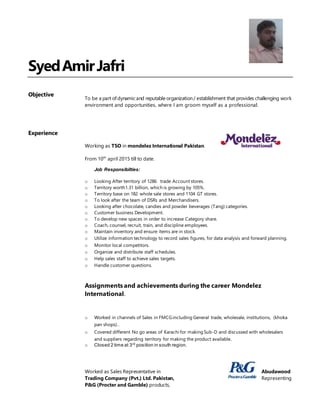SyedAmirJafri
Objective
To be a part ofdynamic and reputable organization/ establishment that provides challenging work
environment and opportunities, where I am groom myself as a professional.
Experience
Working as TSO in mondelez International Pakistan.
From 10th
april 2015 till to date.
Job Responsibilties:
o Looking After territory of 1286 trade Account stores.
o Territory worth1.31 billion, which is growing by 105%.
o Territory base on 182 whole sale stores and 1104 GT stores.
o To look after the team of DSRs and Merchandisers.
o Looking after chocolate, candies and powder beverages (Tang) categories.
o Customer business Development.
o To develop new spaces in order to increase Category share.
o Coach, counsel, recruit, train, and discipline employees.
o Maintain inventory and ensure items are in stock.
o Utilize information technology to record sales figures, for data analysis and forward planning.
o Monitor local competitors.
o Organize and distribute staff schedules.
o Help sales staff to achieve sales targets.
o Handle customer questions.
Assignments and achievements during the career Mondelez
International.
o Worked in channels of Sales in FMCGincluding General trade, wholesale, institutions, (khoka
pan shops)..
o Covered different No go areas of Karachi for making Sub-D and discussed with wholesalers
and suppliers regarding territory for making the product available.
o Closed 2 time at 3rd
position in south region.
Worked as Sales Representative in Abudawood
Trading Company (Pvt.) Ltd. Pakistan, Representing
P&G (Procter and Gamble) products,
 