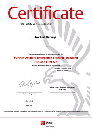 Certiﬁcate
Foinavon Close, Aberdeen Airport East, Dyce, Aberdeen,AB21 7EG Tel:+44 8444 142142 bookings@uk.falcksafety.com www.falcksafety.com/uk
Falck Safety Services Aberdeen
Norbert Berenyi
Participant
has been assessed against the learning outcomes of the
Further Offshore Emergency Training (including
EBS and First Aid)
OPITO Approved - Course Code 5858
0415858231115087979
Certificate Number
______________________________
Authorised Signature
Falck Safety Services Aberdeen -
23.11.2015
______________________________
Course Location and Date
27.11.2019
______________________________
Valid Until
 