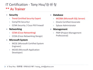 IT Certification - Tony Hsu/徐祥智
** As Trainer
 Database
 MCDBA (Microsoft SQL Server)
 Oracle Certified Associate
 Sybase Administrator
 Management
 PMP (Project Management
Professional)
 Security
 Trend Certified Security Expert
 CompTIA Security+
 CCNA Security / Cisco PIX Firewall
 Networking
 CCNA (Cisco Networking)
 CCDA (Cisco Networking Design)
 Microsoft System
 MCSE (Microsoft Certified System
Engineer)
 MCAD (Microsoft Application
Developer)
Tony Hsu / 徐祥智 / 0958 653 987 / hsiang_chih@yahoo.com6
 