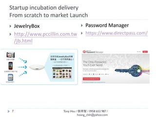Startup incubation delivery
From scratch to market Launch
Tony Hsu / 徐祥智 / 0958 653 987 /
hsiang_chih@yahoo.com
7
 JewelryBox
 http://www.pccillin.com.tw
/jb.html
 Password Manager
 https://www.directpass.com/
 