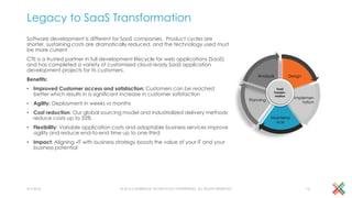 Legacy to SaaS Transformation
Software development is different for SaaS companies. Product cycles are
shorter, sustaining costs are dramatically reduced, and the technology used must
be more current
CTE is a trusted partner in full development lifecycle for web applications (SaaS)
and has completed a variety of customized cloud ready SaaS application
development projects for its customers.
Benefits:
• Improved Customer access and satisfaction: Customers can be reached
better which results in a significant increase in customer satisfaction
• Agility: Deployment in weeks vs months
• Cost reduction: Our global sourcing model and industrialized delivery methods
reduce costs up to 33%
• Flexibility: Variable application costs and adaptable business services improve
agility and reduce end-to-end time up to one-third
• Impact: Aligning -IT with business strategy boosts the value of your IT and your
business potential
© 2016 CAMBRIDGE TECHNOLOGY ENTERPRISES, ALL RIGHTS RESERVED
Design
Implemen
tation
Maintena
nce
Planning
Analysis
SaaS
Transfor-
mation
4/1/2016 16
 