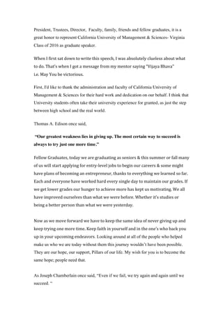 President, Trustees, Director, Faculty, family, friends and fellow graduates, it is a
great honor to represent California University of Management & Sciences- Virginia
Class of 2016 as graduate speaker.
When	I	first	sat	down	to	write	this	speech,	I	was	absolutely	clueless	about	what	
to	do.	That’s	when	I	got	a	message	from	my	mentor	saying	“Vijaya	Bhava”		
i.e.	May	You	be	victorious.	
First, I'd like to thank the administration and faculty of California University of
Management & Sciences for their hard work and dedication on our behalf. I think that
University students often take their university experience for granted, as just the step
between high school and the real world.
Thomas A. Edison once said,
“Our greatest weakness lies in giving up. The most certain way to succeed is
always to try just one more time.”
Fellow	Graduates,	today	we	are	graduating	as	seniors	&	this	summer	or	fall	many	
of	us	will	start	applying	for	entry-level	jobs	to	begin	our	careers	&	some	might	
have	plans	of	becoming	an	entrepreneur,	thanks	to	everything	we	learned	so	far.	
Each	and	everyone	have	worked	hard	every	single	day	to	maintain	our	grades.	If	
we	get	lower	grades	our	hunger	to	achieve	more	has	kept	us	motivating.	We	all	
have	improved	ourselves	than	what	we	were	before.	Whether	it’s	studies	or	
being	a	better	person	than	what	we	were	yesterday.		
	
Now	as	we	move	forward	we	have	to	keep	the	same	idea	of	never	giving	up	and	
keep	trying	one	more	time.	Keep	faith	in	yourself	and	in	the	one’s	who	back	you	
up	in	your	upcoming	endeavors. Looking around at all of the people who helped
make us who we are today without them this journey wouldn’t have been possible.
They are our hope, our support, Pillars of our life. My wish for you is to become the
same hope; people need that.
As Joseph Chamberlain once said, “Even if we fail, we try again and again until we
succeed. “
 