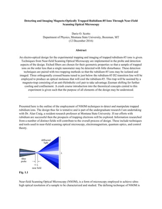 Detecting and Imaging Magneto-Optically Trapped Rubidium-85 Ions Through Near-Field
Scanning Optical Microscopy
Dario O. Scotto
Department of Physics, Montana State University, Bozeman, MT
(12 December 2016)
Abstract
An electro-optical design for the experimental trapping and imaging of trapped rubidium-85 ions is given.
Techniques from Near-field Scanning Optical Microscopy are implemented in the probe and detection
aspects of the design. Etched fibers are chosen for their geometric properties so that a sample of trapped
ions on the order less than a single nanometer may be detected with little disturbance. These detection
techniques are paired with two trapping methods so that the rubidium-85 ions may be isolated and
imaged. Three orthogonally crossed beams tuned to just below the rubidium-85 D2 transition line will be
employed to produce an optical molasses that will cool the rubidium-85. This trap will be assisted by a
magneto-trap consisting of an anti-Helmholtz coil pair to take advantage Zeeman shifting for further
cooling and confinement. A crash course introduction into the theoretical concepts central to this
experiment is given such that the purpose of all elements of the design may be understood.
-------------------------------------------------------------------------------------------------------------
Presented here is the outline of the employment of NSOM techniques to detect and manipulate trapped
rubidium ions. The design thus far is tentative and is part of the undergraduate research I am undertaking
with Dr. Alan Craig, a resident research professor at Montana State University. If our efforts with
rubidium are successful then the prospects of trapping electrons will be explored. Information researched
from a number of distinct fields will contribute to the overall process of design. These include techniques
and tools used in near-field scanning optical microscopy, electromagnetism, quantum optics, and control
theory.
Fig. 1.1
Near-field Scanning Optical Microscopy (NSOM), is a form of microscopy employed to achieve ultra-
high optical resolution of a sample to be characterized and studied. The defining technique of NSOM is
 