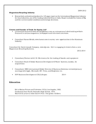 Magnesium Recycling Industry
2009-2012
 Researched, authoredandproduced a 125 page report on the International Magnesium Industry
for Arya Industries, one of the leading industrial firms in India. Report includedthe history of Mg
and the current market conditions andstrategic directions.
Creator and Founder of Trade for Equity, LLP
 Createdand launched www.sleepingdonkey.com an entrepreneur’s deal making website.
Featured in various magazines, newspapers and television interviews.
 Consultant Harsco Metals, www.harsco.com to survey new opportunities in the Aluminum
Industry
Consultant for David Joseph Company, www.djj.com. DJJ is engaging In trials to form a new
Magnesium Recycling Business.
2012-2014
 Consultant/Partner with C.R. Electronics for the trading of boards and equipment
 Consultant Head of Global Business Development E-Waste Systems, London, for
acquisitions
 Consultant/ ERS-International Global Director of Business Solutions initiatedprimary
meetings with Apple, Microsoft, HP, Telus, and Brightstar etc.
 SVP Business Development CDI/Lifespan 2014-
Education
BA in Motion Picture andTelevision: UCLA, Los Angeles, 1982.
Graduated from Pacific Palisades High School, 1975.
Married32 years to Ardis Garrett Fine. Two grown children.
.
 