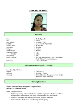 1
CURRICULUM VITAE
Name : Ms. Zin Nyein Ei
Sex : Female
Date of Birth : 20 January 1987
N.R.C. No. : 12 / Oo Ka Ma (N) 189214
Father's Name : Mr. Mya Win
Nationality : Myanmar
Religion : Buddhist
Marital Status : Married
Physique - Height : 5' 3"
- Weight : 135 lb
Blood Group : “AB"
Contact Address : No. (449), Myayadana 2nd Street, (B) Quarter,
North Okkalapa Township, Yangon.
Contact No. : + 95 9 4200 15985
Educational Qualifications
Degree : B. A (English)
Language : Myanmar / English
Training : Hotels & Tourism Management Series No. (4)
Ministry of Hotels & Tourism
Human Resource Officer in Maybank Yangon Branch
(1 March 2015 up to present)
Duties & Responsibilities
 To develop, manage and assist the human capital to improve the effectiveness of their
performance at the maximum level in the harmonious working environment.
 To ensure putting the right person into the right job at the right time.
 To maximise the effectiveness and efficiency of staff capacity.
Personnel
Educational Qualifications / Trainings
Working Experience
 