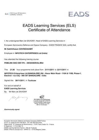 ELS
EADS Group HR Operations
LEARNING SERVICES
PDMLINK SSCI DEF.PH. - DESIGNER/GL/MUI
21.00 21/11/2011 23/11/2011
I, the undersigned Marc de SAVIGNY, Head of EADS Learning Services in
European Aeronautics Defence and Space Company - EADS FRANCE SAS, certify that
Employee in
Has attended the following training course:
This hour programme took place from to in
Signed this , in
For and on behalf of
EADS Learning Services
By: Mr Marc de SAVIGNY
Electronically signed
EADS Learning Services (ELS)
Certificate of Attendance
Mr Sakthithasan GOVINDASAMY
INFOTECH ENTERPRISES Ltd (India)
European Aeronautic Defence and Space Company EADS France
S.A.S. au capital de 818 758 000 € - 341 535 094 RCS Paris
Siège social : 37, boulevard de Montmorency – 75781 Paris Cedex 16 – France.
N°Agrément : 11 75 41962 75
EADS Learning Services France – Site de Toulouse
EADS- 4 Rue du Groupe d’Or – BP90112 – 31703 Blagnac Cedex
INFOTECH Enterprises Ltd BANGALORE (IN) - Hosur Main Road - 110A & 110B, Phase-1,
Electron - ics City - 560 307 BANGALORE - India
30/11/2011 Toulouse
 