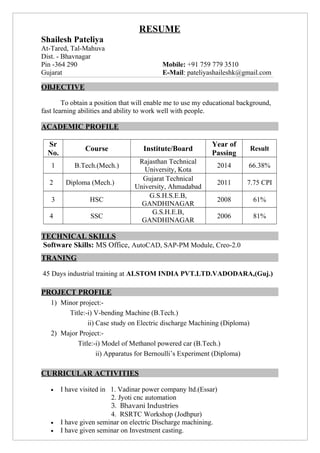 RESUME
Shailesh Pateliya
At-Tared, Tal-Mahuva
Dist. - Bhavnagar
Pin -364 290 Mobile: +91 759 779 3510
Gujarat E-Mail: pateliyashaileshk@gmail.com
OBJECTIVE
To obtain a position that will enable me to use my educational background,
fast learning abilities and ability to work well with people.
ACADEMIC PROFILE
Sr
No.
Course Institute/Board
Year of
Passing
Result
1 B.Tech.(Mech.)
Rajasthan Technical
University, Kota
2014 66.38%
2 Diploma (Mech.)
Gujarat Technical
University, Ahmadabad
2011 7.75 CPI
3 HSC
G.S.H.S.E.B,
GANDHINAGAR
2008 61%
4 SSC
G.S.H.E.B,
GANDHINAGAR
2006 81%
TECHNICAL SKILLS
Software Skills: MS Office, AutoCAD, SAP-PM Module, Creo-2.0
TRANING
45 Days industrial training at ALSTOM INDIA PVT.LTD.VADODARA,(Guj.)
PROJECT PROFILE
1) Minor project:-
Title:-i) V-bending Machine (B.Tech.)
ii) Case study on Electric discharge Machining (Diploma)
2) Major Project:-
Title:-i) Model of Methanol powered car (B.Tech.)
ii) Apparatus for Bernoulli’s Experiment (Diploma)
CURRICULAR ACTIVITIES
• I have visited in 1. Vadinar power company ltd.(Essar)
2. Jyoti cnc automation
3. Bhavani Industries
4. RSRTC Workshop (Jodhpur)
• I have given seminar on electric Discharge machining.
• I have given seminar on Investment casting.
 