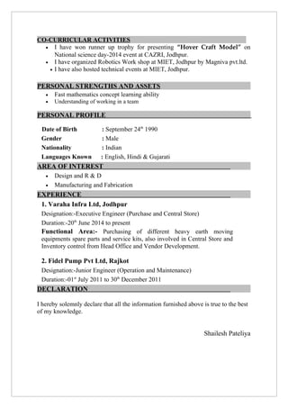 CO-CURRICULAR ACTIVITIES
• I have won runner up trophy for presenting “Hover Craft Model” on
National science day-2014 event at CAZRI, Jodhpur.
• I have organized Robotics Work shop at MIET, Jodhpur by Magniva pvt.ltd.
• I have also hosted technical events at MIET, Jodhpur.
PERSONAL STRENGTHS AND ASSETS
• Fast mathematics concept learning ability
• Understanding of working in a team
PERSONAL PROFILE
Date of Birth : September 24th
1990
Gender : Male
Nationality : Indian
Languages Known : English, Hindi & Gujarati
AREA OF INTEREST
• Design and R & D
• Manufacturing and Fabrication
EXPERIENCE
1. Varaha Infra Ltd, Jodhpur
Designation:-Executive Engineer (Purchase and Central Store)
Duration:-20th
June 2014 to present
Functional Area:- Purchasing of different heavy earth moving
equipments spare parts and service kits, also involved in Central Store and
Inventory control from Head Office and Vendor Development.
2. Fidel Pump Pvt Ltd, Rajkot
Designation:-Junior Engineer (Operation and Maintenance)
Duration:-01st
July 2011 to 30th
December 2011
DECLARATION
I hereby solemnly declare that all the information furnished above is true to the best
of my knowledge.
Shailesh Pateliya
 