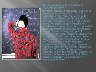 La importancia de la definición de
Gardner es doble:
Primero, amplía el campo de lo que es la
inteligencia y reconoce lo que todos
sabíamos intuitivamente, y es que la
brillantez académica no lo es todo. A la
hora de desenvolvernos en esta vida no
basta con tener un gran expediente
académico. Hay gente de gran capacidad
intelectual pero incapaz de, por ejemplo,
elegir bien a sus amigos y, por el
contrario, hay gente menos brillante en el
colegio que triunfa en el mundo de los
negocios o en su vida personal. Triunfar
en los negocios, o en los deportes,
requiere ser inteligente, pero en cada
campo utilizamos un tipo de inteligencia
distinto. No mejor ni peor, pero si
distinto. Dicho de otro modo, Einstein no
es más inteligente que Michel Jordan,
pero sus inteligencias pertenecen a
campos diferentes.
 
