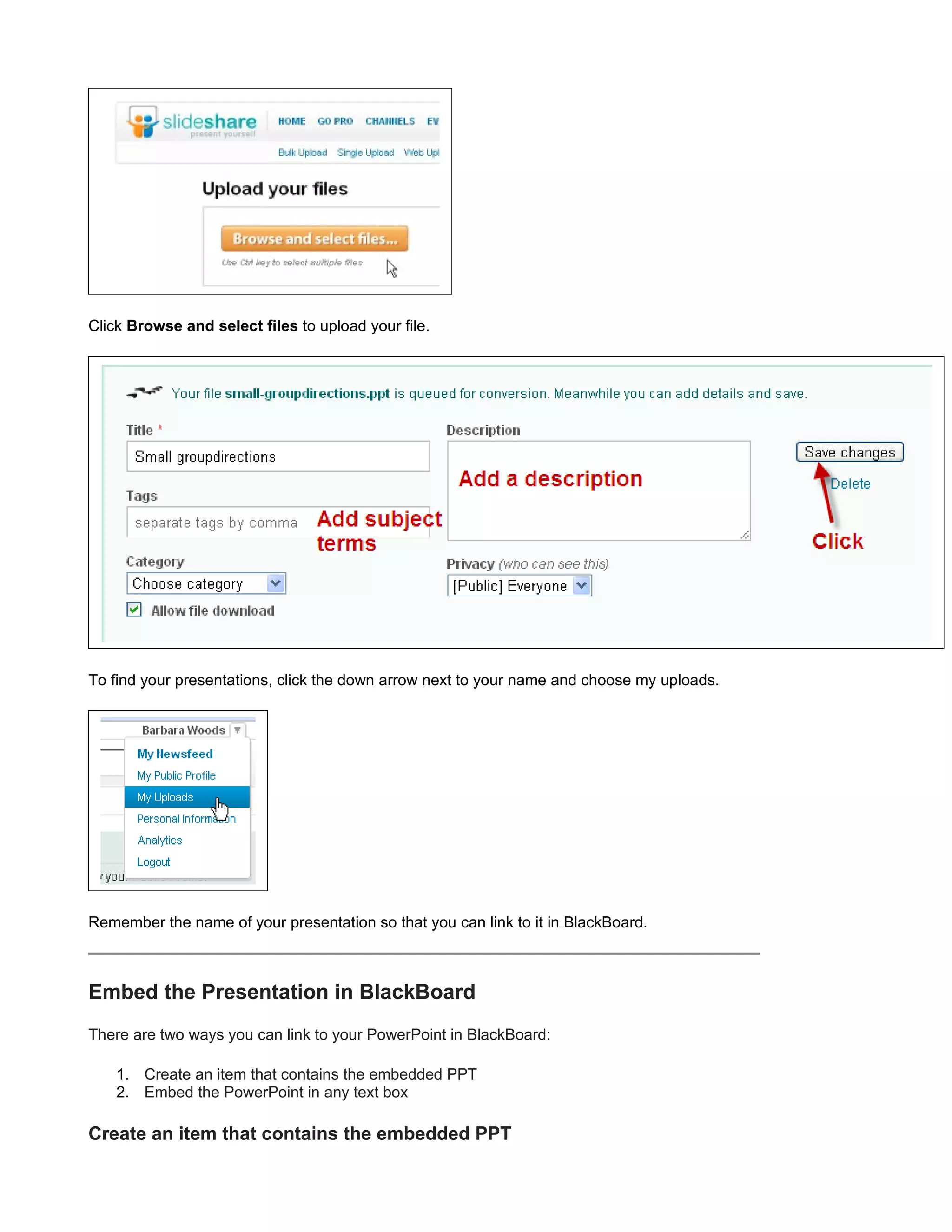 Click Browse and select files to upload your file.




To find your presentations, click the down arrow next to your name and choose my uploads.




Remember the name of your presentation so that you can link to it in BlackBoard.



Embed the Presentation in BlackBoard
There are two ways you can link to your PowerPoint in BlackBoard:

    1. Create an item that contains the embedded PPT
    2. Embed the PowerPoint in any text box

Create an item that contains the embedded PPT
 