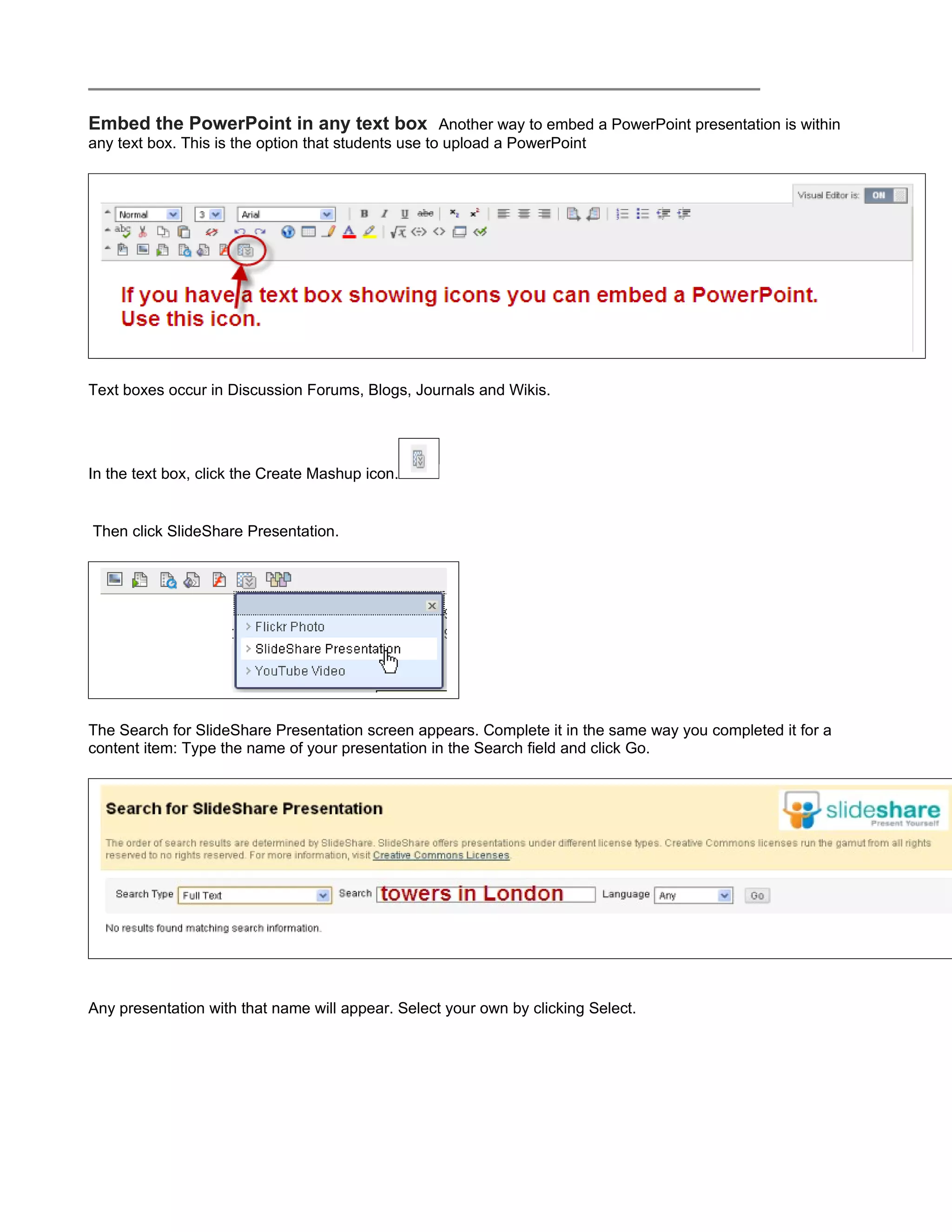 Embed the PowerPoint in any text box Another way to embed a PowerPoint presentation is within
any text box. This is the option that students use to upload a PowerPoint




Text boxes occur in Discussion Forums, Blogs, Journals and Wikis.




In the text box, click the Create Mashup icon.


Then click SlideShare Presentation.




The Search for SlideShare Presentation screen appears. Complete it in the same way you completed it for a
content item: Type the name of your presentation in the Search field and click Go.




Any presentation with that name will appear. Select your own by clicking Select.
 