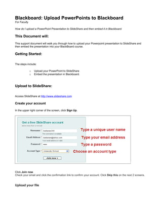 Blackboard: Upload PowerPoints to Blackboard
For Faculty

How do I upload a PowerPoint Presentation to SlideShare and then embed it in Blackboard

This Document will:
This support document will walk you through how to upload your Powerpoint presentation to SlideShare and
then embed the presentation into your BlackBoard course.

Getting Started:

The steps include:

              o   Upload your PowerPoint to SlideShare
              o   Embed the presentation in Blackboard.



Upload to SlideShare:

Access SlideShare at http://www.slideshare.com

Create your account

In the upper right corner of the screen, click Sign Up.




Click Join now.
Check your email and click the confirmation link to confirm your account. Click Skip this on the next 2 screens.


Upload your file
 