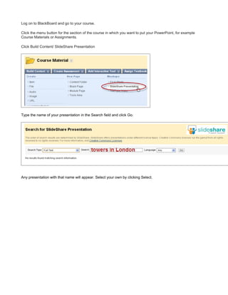 Log on to BlackBoard and go to your course.

Click the menu button for the section of the course in which you want to put your PowerPoint, for example
Course Materials or Assignments.

Click Build Content/ SlideShare Presentation




Type the name of your presentation in the Search field and click Go.




Any presentation with that name will appear. Select your own by clicking Select.
 