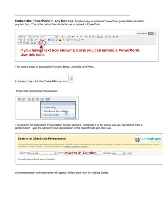 Embed the PowerPoint in any text box Another way to embed a PowerPoint presentation is within
any text box. This is the option that students use to upload a PowerPoint




Text boxes occur in Discussion Forums, Blogs, Journals and Wikis.




In the text box, click the Create Mashup icon.


Then click SlideShare Presentation.




The Search for SlideShare Presentation screen appears. Complete it in the same way you completed it for a
content item: Type the name of your presentation in the Search field and click Go.




Any presentation with that name will appear. Select your own by clicking Select.
 