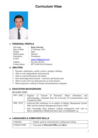 Curriculum Vitae
1. PERSONAL PROFILE
Full name : Doan Anh Son
Date of Birth : 5th
February 1979
Gender : Male
Marital status : Married
Nationality : Vietnamese
E-mail :
dason79@gmail.com
Address : Soc Son, Ha Noi
Contact phone : 0975 6446 96 (Cell phone)
2. ABILITIES
 Dynamic, enthusiastic, careful, creative, strategic- thinking.
 Able to work independently and teamwork
 Able to work both business and technic
 Have knowledge about telecom – electronic and business job.
 Able to work well even under pressure or on far mission.
 Much experience working in foreign and manufacture companies
3. EDUCATION BACKGROUND
QUALIFICATION
1997 - 2002 − Engineer of Telecom & Electronic. Major: Informatics and
radiotelegraphy. Graduated from the University of Communications and
Transport in 2002.
2009 - 2010 − Achieved ISO certificates as an auditor of Quality Management System
9001 and Environment Management System 14:001
− Have knowledge about Japanese working management tools such as
PDCA, HORENSO, PROBLEM SOLVING, LEADERSHIP, etc
4. LANGUAGES & COMPUTER SKILLS
Languages − English: good in communication, reading and writting
Computer Skills − Very good at Microsoft Office and others
1
 