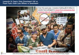 10
Leonardo Di Caprio Joins Divestment Call as
Fossil Fuels Could Lose Billions in Investment
Sixth Avenue during the 2014 People's Climate in New York. (Photo: Timothy A. Clary/AFP/Getty Images)
Over the past year, investors holding $2.6 trillion in
assets have pledged to divest from companies that
produce coal, oil, and natural gas,
 