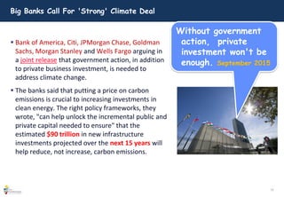 12
Big Banks Call For 'Strong' Climate Deal
 Bank of America, Citi, JPMorgan Chase, Goldman
Sachs, Morgan Stanley and Wells Fargo arguing in
a joint release that government action, in addition
to private business investment, is needed to
address climate change.
 The banks said that putting a price on carbon
emissions is crucial to increasing investments in
clean energy. The right policy frameworks, they
wrote, "can help unlock the incremental public and
private capital needed to ensure" that the
estimated $90 trillion in new infrastructure
investments projected over the next 15 years will
help reduce, not increase, carbon emissions.
Without government
action, private
investment won't be
enough. September 2015
 