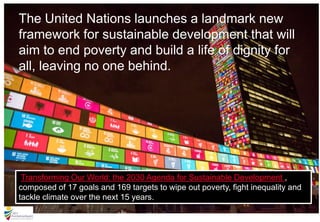 The United Nations launches a landmark new
framework for sustainable development that will
aim to end poverty and build a life of dignity for
all, leaving no one behind.
Transforming Our World: the 2030 Agenda for Sustainable Development ,
composed of 17 goals and 169 targets to wipe out poverty, fight inequality and
tackle climate over the next 15 years.
 