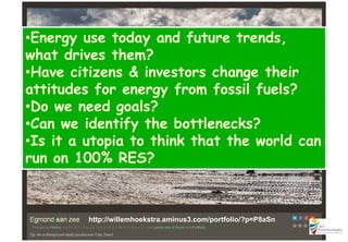 http://willemhoekstra.aminus3.com/portfolio/?p=P8aSn
•Energy use today and future trends,
what drives them?
•Have citizens & investors change their
attitudes for energy from fossil fuels?
•Do we need goals?
•Can we identify the bottlenecks?
•Is it a utopia to think that the world can
run on 100% RES?
 