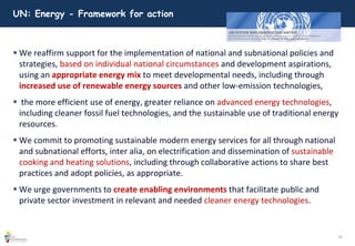 19
UN: Energy - Framework for action
 We reaffirm support for the implementation of national and subnational policies and
strategies, based on individual national circumstances and development aspirations,
using an appropriate energy mix to meet developmental needs, including through
increased use of renewable energy sources and other low-emission technologies,
 the more efficient use of energy, greater reliance on advanced energy technologies,
including cleaner fossil fuel technologies, and the sustainable use of traditional energy
resources.
 We commit to promoting sustainable modern energy services for all through national
and subnational efforts, inter alia, on electrification and dissemination of sustainable
cooking and heating solutions, including through collaborative actions to share best
practices and adopt policies, as appropriate.
 We urge governments to create enabling environments that facilitate public and
private sector investment in relevant and needed cleaner energy technologies.
 