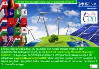 Energy ministers from the G20 countries and heads of IGOs affirmed their
commitment to renewable energy at the first-ever G20 Energy Ministers Meeting in
Istanbul. The high-level participants endorsed a Communiqué, which included the
adoption of a renewable energy toolkit, which provides options for G20 countries to
take a long-term, integrated and sustainable approach towards enhanced deployment
of renewable energy.
FIRST time renewable energy was on the agenda 2.10.2015
 