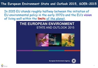 2
The European Environment State and Outlook 2015, SOER-2015
In 2015 EU stands roughly halfway between the initiation of
EU environmental policy in the early 1970’s and the EU’s vision
of living well within the limits of the planet.
 