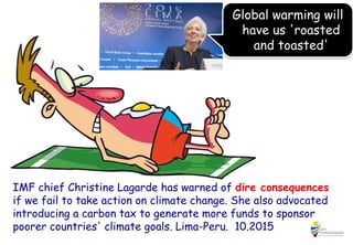 IMF chief Christine Lagarde has warned of dire consequences
if we fail to take action on climate change. She also advocated
introducing a carbon tax to generate more funds to sponsor
poorer countries' climate goals. Lima-Peru. 10.2015
Global warming will
have us 'roasted
and toasted'
 