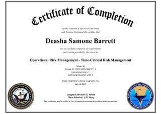 By the authority of the Naval Education
and Training Command this certifies that
Deasha Samone Barrett
has successfully completed all requirements
and criteria provided by the course in
Operational Risk Management - Time-Critical Risk Management
Grade: 85
Course ID: CPPD-GMT-ORMTC-1.0
Instructional Hours: 1
Continuing Education Units: 0
THIS CERTIFICATION EARNED ON
July 10, 2015
This certification may be verified at Navy eLearning by accessing the certificate holder's transcript.
 