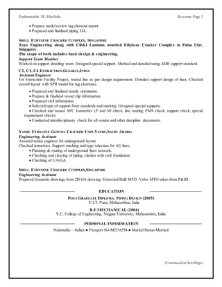 (Continued on Next Page)
Padmanabh M. Dhobale Resume Page 3
 Prepare model review tag closeout report.
 Prepared and finalized piping GA.
SHELL ETHYLENE CRACKER COMPLEX, SINGAPORE
Toyo Engineering along with CB&I Lummus awarded Ethylene Cracker Complex in Palau Ular,
Singapore.
The scope of work includes basic design & engineering.
Support Team Member
Worked on support detailing team. Designed special support. Marked and detailed using ABB support standard.
C2, C3, C4 EXTRACTION,GUJARAT,INDIA
Assistant Engineer
For Extraction Facility Project, routed line as per design requirement. Detailed support design of lines. Checked
overall layout with SPR model for tag clearance.
 Prepared and finalized nozzle orientation.
 Prepare & finalized vessel clip information.
 Prepared civil information.
 Selected type of support from standards and marking. Designed special supports.
 Checked and issued AFC Isometrics (P and ID check, line routing, PMS check, support check, special
requirement check).
 Conducted interdisciplinary check for all vendor and other discipline documents.
YANBU ETHYLENE GLYCOL CRACKER UNIT,YANBU,SAUDI ARABIA
Engineering Assistant
Assisted senior engineer for underground layout
Checked isometrics. Support marking and type selection for AG lines.
 Planning & routing of underground lines network.
 Checking and clearing of piping clashes with civil foundation.
 Checking of U/G GA
SHELL ETHYLENE CRACKER COMPLEX,SINGAPORE
Engineering Assistant
Prepared Isometric drawings from 2D GA drawing. Extracted Bulk MTO. Valve MTO taken from P&ID.
EDUCATION
POST GRADUATE DIPLOMA: PIPING DESIGN (2005)
V.I.T, Pune, Maharashtra, India
B.E MECHANICAL (2004)
Y.C. College of Engineering, Nagpur University, Maharashtra, India
PERSONAL INFORMATION
Nationality –Indian ● Passport No-M2516534 ● Marital Status-Married
 