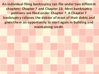 An individual filing bankruptcy can file under two different
  chapters: Chapter 7 and Chapter 13. Most bankruptcy
     petitions are filed under Chapter 7. A Chapter 7
bankruptcy relieves the debtor of most of their debts and
 gives them an opportunity to start again in building and
                     maintaining credit.
 
