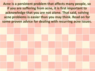 Acne is a persistent problem that affects many people, so
   if you are suffering from acne, it is first important to
  acknowledge that you are not alone. That said, solving
 acne problems is easier than you may think. Read on for
some proven advice for dealing with recurring acne issues.
 