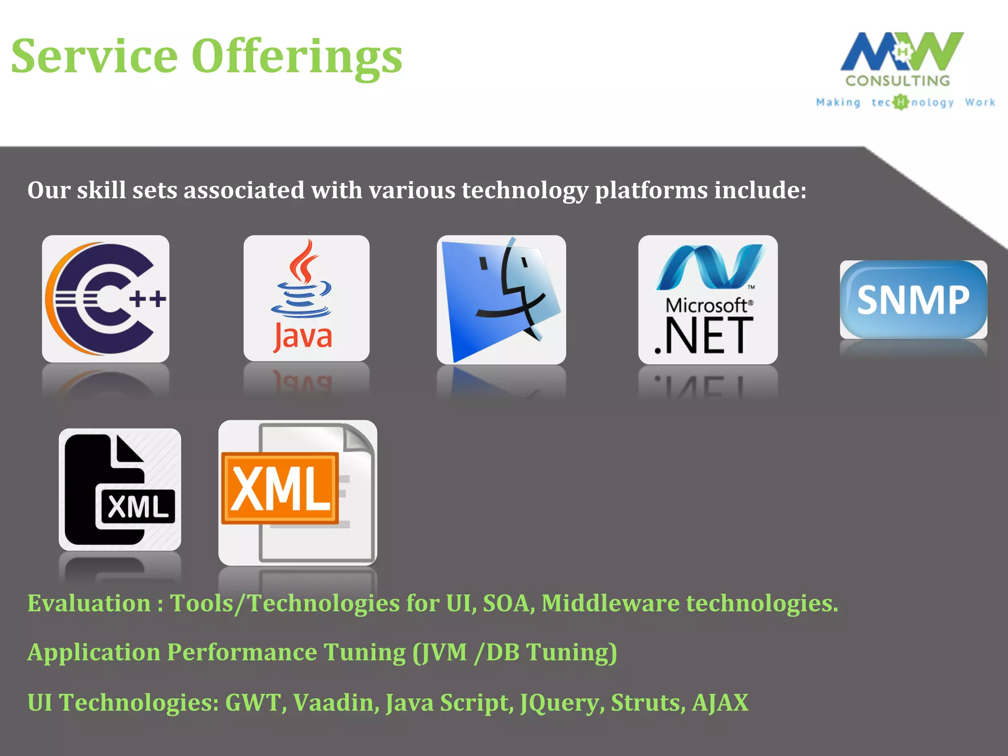 Service	
  Offerings	
  
Our	
  skill	
  sets	
  associated	
  with	
  various	
  technology	
  platforms	
  include:	
  
Evaluation	
  :	
  Tools/Technologies	
  for	
  UI,	
  SOA,	
  Middleware	
  technologies.	
  
Application	
  Performance	
  Tuning	
  (JVM	
  /DB	
  Tuning)	
  
UI	
  Technologies:	
  GWT,	
  Vaadin,	
  Java	
  Script,	
  JQuery,	
  Struts,	
  AJAX	
  
 