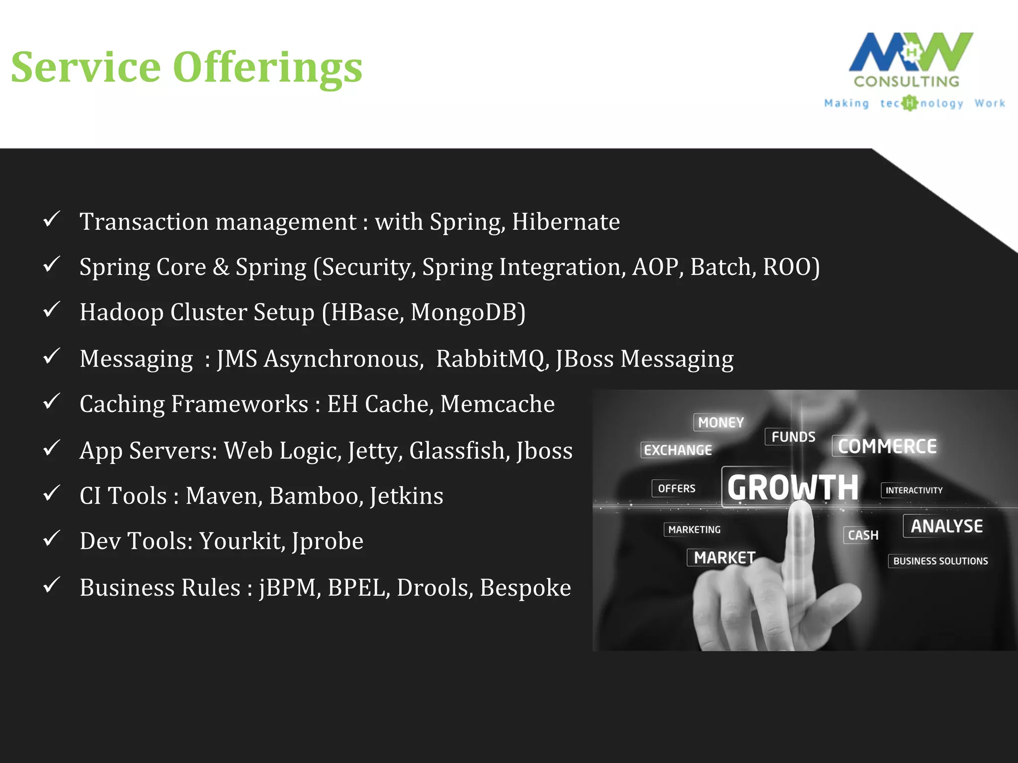 Service	
  Offerings	
  
ü  Transaction	
  management	
  :	
  with	
  Spring,	
  Hibernate	
  
ü  Spring	
  Core	
  &	
  Spring	
  (Security,	
  Spring	
  Integration,	
  AOP,	
  Batch,	
  ROO)	
  
ü  Hadoop	
  Cluster	
  Setup	
  (HBase,	
  MongoDB)	
  
ü  Messaging	
  	
  :	
  JMS	
  Asynchronous,	
  	
  RabbitMQ,	
  JBoss	
  Messaging	
  
ü  Caching	
  Frameworks	
  :	
  EH	
  Cache,	
  Memcache	
  
ü  App	
  Servers:	
  Web	
  Logic,	
  Jetty,	
  GlassFish,	
  Jboss	
  
ü  CI	
  Tools	
  :	
  Maven,	
  Bamboo,	
  Jetkins	
  
ü  Dev	
  Tools:	
  Yourkit,	
  Jprobe	
  
ü  Business	
  Rules	
  :	
  jBPM,	
  BPEL,	
  Drools,	
  Bespoke	
  
 