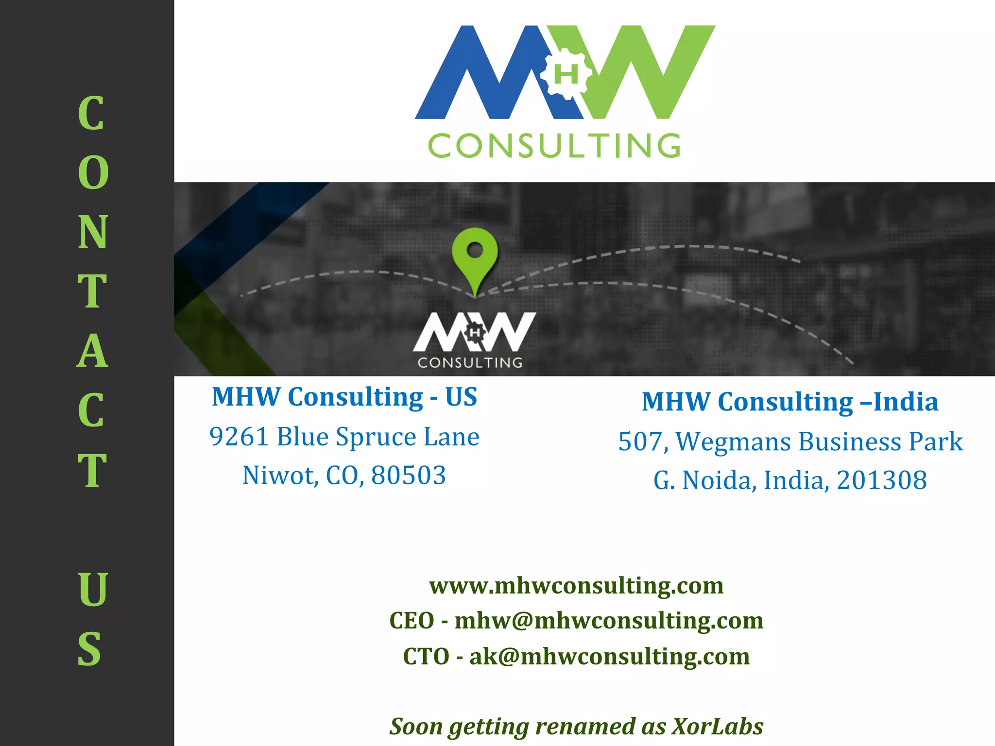 C	
  
O	
  
N	
  
T	
  
A	
  
C	
  
T	
  
	
  
U	
  
S	
  
CONSULTING
H
MHW	
  Consulting	
  -­‐	
  US	
  
9261	
  Blue	
  Spruce	
  Lane	
  
Niwot,	
  CO,	
  80503	
  
	
  
MHW	
  Consulting	
  –India	
  
507,	
  Wegmans	
  Business	
  Park	
  
G.	
  Noida,	
  India,	
  201308	
  
www.mhwconsulting.com	
  
CEO	
  -­‐	
  mhw@mhwconsulting.com	
  
CTO	
  -­‐	
  ak@mhwconsulting.com	
  
Soon	
  getting	
  renamed	
  as	
  XorLabs	
  
 