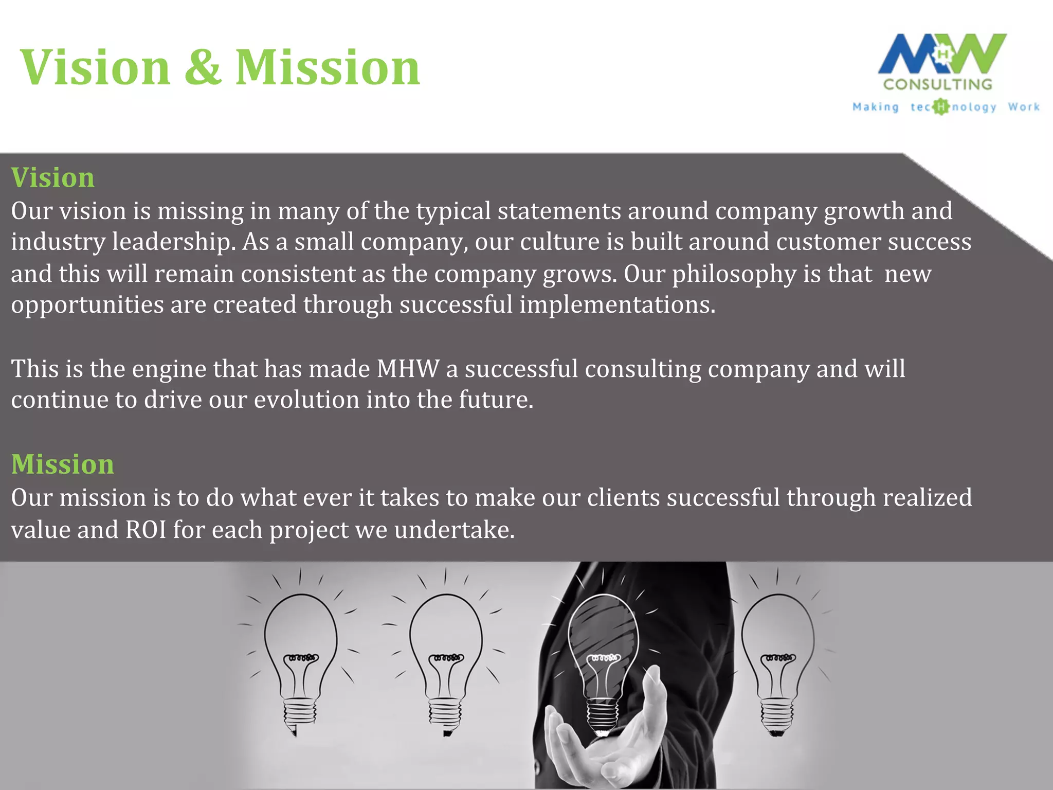Vision	
  &	
  Mission	
  
Vision	
  
Our	
  vision	
  is	
  missing	
  in	
  many	
  of	
  the	
  typical	
  statements	
  around	
  company	
  growth	
  and	
  	
  
industry	
  leadership.	
  As	
  a	
  small	
  company,	
  our	
  culture	
  is	
  built	
  around	
  customer	
  success	
  	
  
and	
  this	
  will	
  remain	
  consistent	
  as	
  the	
  company	
  grows.	
  Our	
  philosophy	
  is	
  that	
  	
  new	
  	
  
opportunities	
  are	
  created	
  through	
  successful	
  implementations.	
  	
  
	
  
This	
  is	
  the	
  engine	
  that	
  has	
  made	
  MHW	
  a	
  successful	
  consulting	
  company	
  and	
  will	
  	
  
continue	
  to	
  drive	
  our	
  evolution	
  into	
  the	
  future.	
  
	
  
Mission	
  
Our	
  mission	
  is	
  to	
  do	
  what	
  ever	
  it	
  takes	
  to	
  make	
  our	
  clients	
  successful	
  through	
  realized	
  	
  
value	
  and	
  ROI	
  for	
  each	
  project	
  we	
  undertake.	
  
 