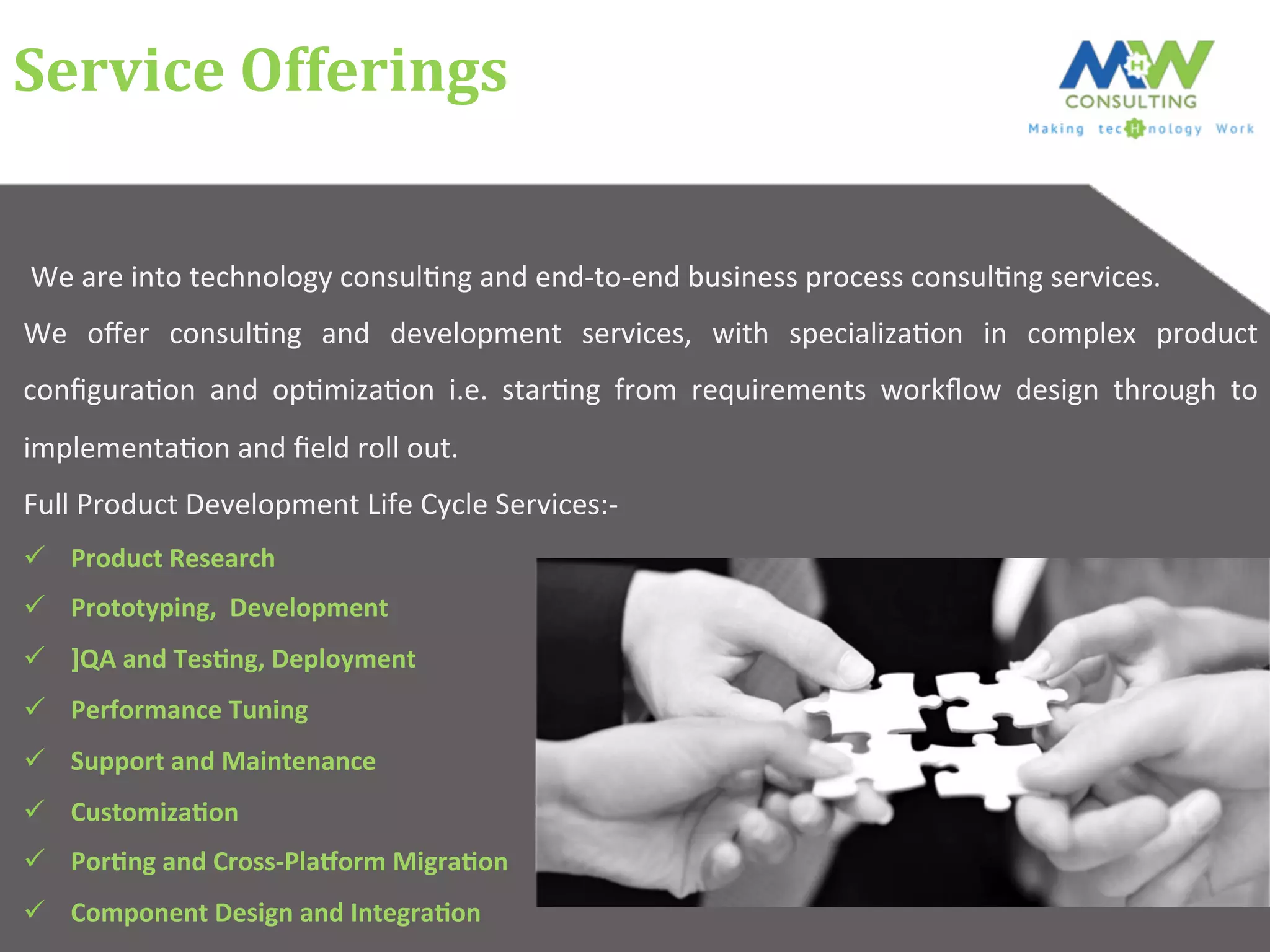 Service	
  Offerings	
  
	
  We	
  are	
  into	
  technology	
  consul6ng	
  and	
  end-­‐to-­‐end	
  business	
  process	
  consul6ng	
  services.	
  	
  
We	
   oﬀer	
   consul6ng	
   and	
   development	
   services,	
   with	
   specializa6on	
   in	
   complex	
   product	
  
conﬁgura6on	
   and	
   op6miza6on	
   i.e.	
   star6ng	
   from	
   requirements	
   workﬂow	
   design	
   through	
   to	
  
implementa6on	
  and	
  ﬁeld	
  roll	
  out.	
  
Full	
  Product	
  Development	
  Life	
  Cycle	
  Services:-­‐	
  
ü  Product	
  Research	
  
ü  Prototyping,	
  	
  Development	
  
ü  ]QA	
  and	
  TesCng,	
  Deployment	
  
ü  Performance	
  Tuning	
  
ü  Support	
  and	
  Maintenance	
  
ü  CustomizaCon	
  	
  
ü  PorCng	
  and	
  Cross-­‐PlaHorm	
  MigraCon	
  
ü  Component	
  Design	
  and	
  IntegraCon	
  
 