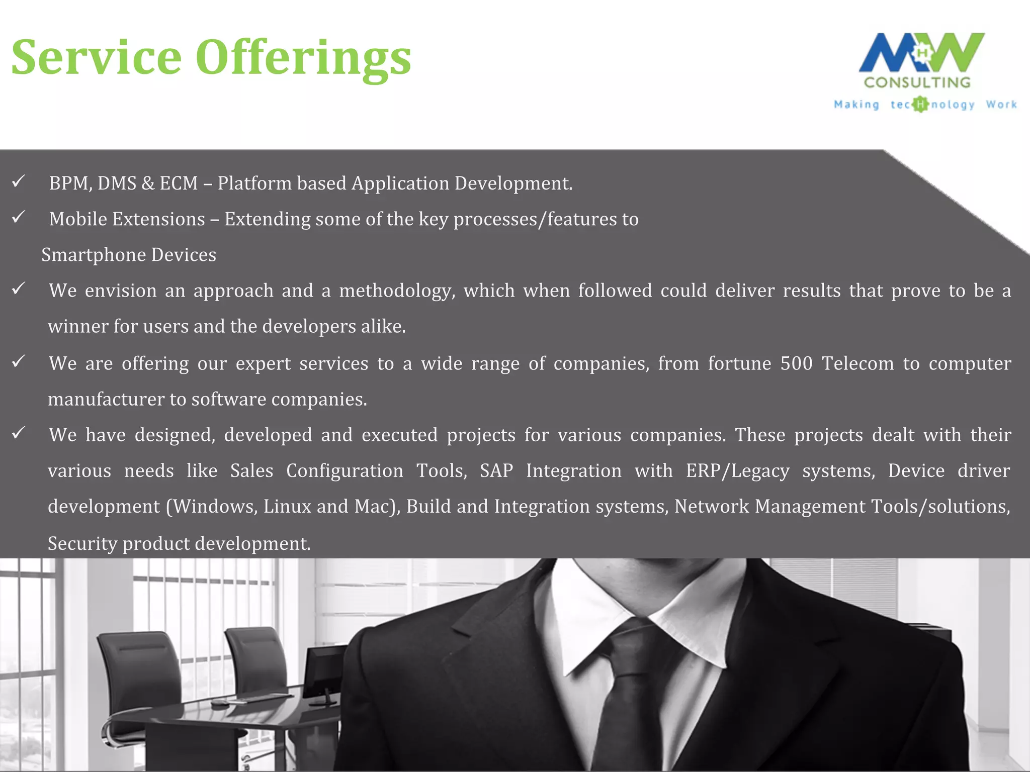 Service	
  Offerings	
  
ü  BPM,	
  DMS	
  &	
  ECM	
  –	
  Platform	
  based	
  Application	
  Development.	
  
ü  Mobile	
  Extensions	
  –	
  Extending	
  some	
  of	
  the	
  key	
  processes/features	
  to	
  	
  
	
  	
  	
  	
  	
  	
  	
  Smartphone	
  Devices	
  
ü  We	
   envision	
   an	
   approach	
   and	
   a	
   methodology,	
   which	
   when	
   followed	
   could	
   deliver	
   results	
   that	
   prove	
   to	
   be	
   a	
  
winner	
  for	
  users	
  and	
  the	
  developers	
  alike.	
  
ü  We	
   are	
   offering	
   our	
   expert	
   services	
   to	
   a	
   wide	
   range	
   of	
   companies,	
   from	
   fortune	
   500	
   Telecom	
   to	
   computer	
  
manufacturer	
  to	
  software	
  companies.	
  	
  
ü  We	
   have	
   designed,	
   developed	
   and	
   executed	
   projects	
   for	
   various	
   companies.	
   These	
   projects	
   dealt	
   with	
   their	
  
various	
   needs	
   like	
   Sales	
   ConFiguration	
   Tools,	
   SAP	
   Integration	
   with	
   ERP/Legacy	
   systems,	
   Device	
   driver	
  
development	
  (Windows,	
  Linux	
  and	
  Mac),	
  Build	
  and	
  Integration	
  systems,	
  Network	
  Management	
  Tools/solutions,	
  
Security	
  product	
  development.	
  	
  
 