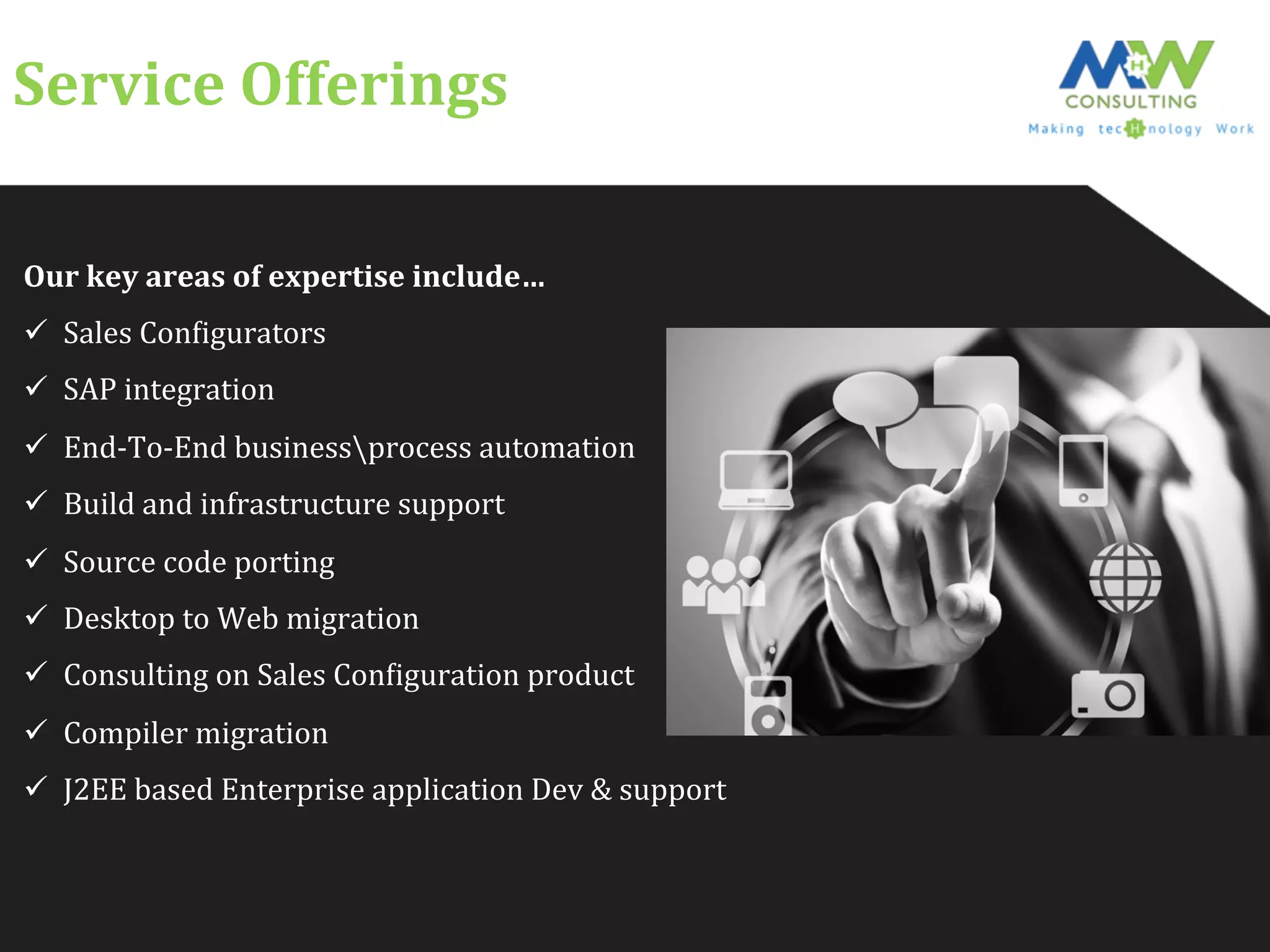 Service	
  Offerings	
  
Our	
  key	
  areas	
  of	
  expertise	
  include…	
  
ü  Sales	
  ConFigurators	
  
ü  SAP	
  integration	
  
ü  End-­‐To-­‐End	
  businessprocess	
  automation	
  
ü  Build	
  and	
  infrastructure	
  support	
  
ü  Source	
  code	
  porting	
  
ü  Desktop	
  to	
  Web	
  migration	
  
ü  Consulting	
  on	
  Sales	
  ConFiguration	
  product	
  
ü  Compiler	
  migration	
  
ü  J2EE	
  based	
  Enterprise	
  application	
  Dev	
  &	
  support	
  
 