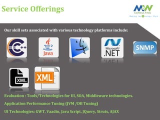 Service	
  Offerings	
  
Our	
  skill	
  sets	
  associated	
  with	
  various	
  technology	
  platforms	
  include:	
  
Evaluation	
  :	
  Tools/Technologies	
  for	
  UI,	
  SOA,	
  Middleware	
  technologies.	
  
Application	
  Performance	
  Tuning	
  (JVM	
  /DB	
  Tuning)	
  
UI	
  Technologies:	
  GWT,	
  Vaadin,	
  Java	
  Script,	
  JQuery,	
  Struts,	
  AJAX	
  
 
